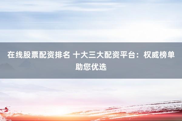 在线股票配资排名 十大三大配资平台：权威榜单助您优选