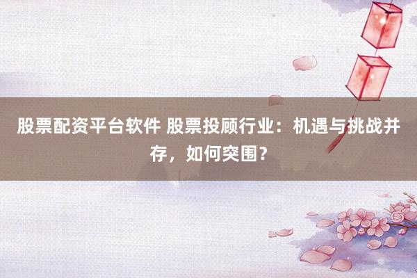 股票配资平台软件 股票投顾行业：机遇与挑战并存，如何突围？