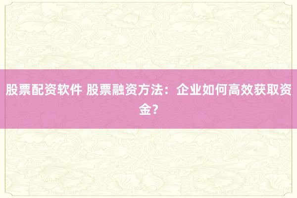 股票配资软件 股票融资方法：企业如何高效获取资金？