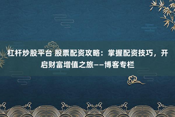 杠杆炒股平台 股票配资攻略：掌握配资技巧，开启财富增值之旅——博客专栏