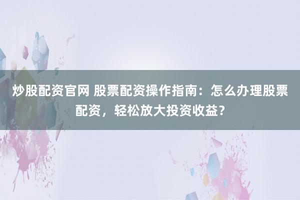 炒股配资官网 股票配资操作指南：怎么办理股票配资，轻松放大投资收益？