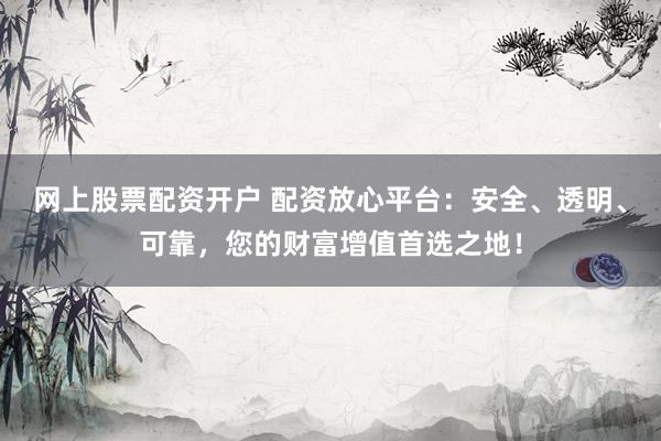 网上股票配资开户 配资放心平台：安全、透明、可靠，您的财富增值首选之地！