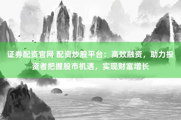 证券配资官网 配资炒股平台：高效融资，助力投资者把握股市机遇，实现财富增长