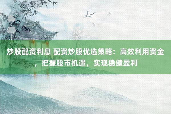 炒股配资利息 配资炒股优选策略：高效利用资金，把握股市机遇，实现稳健盈利