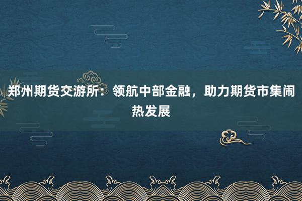 郑州期货交游所：领航中部金融，助力期货市集闹热发展