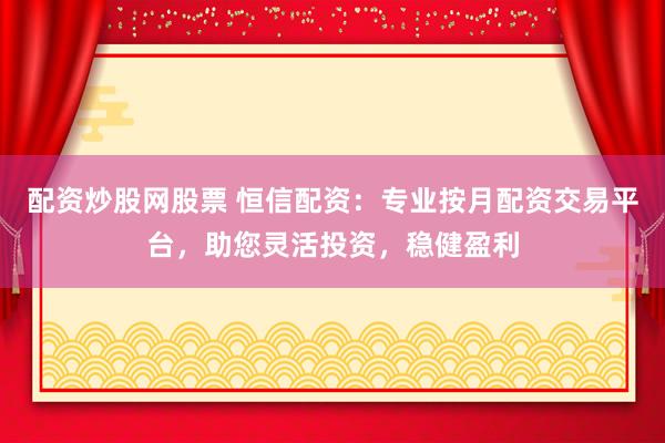 配资炒股网股票 恒信配资：专业按月配资交易平台，助您灵活投资，稳健盈利