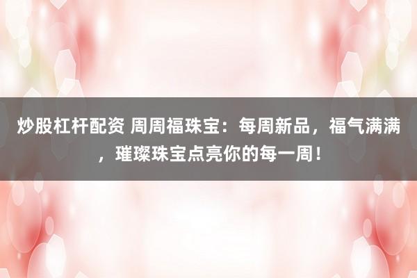 炒股杠杆配资 周周福珠宝：每周新品，福气满满，璀璨珠宝点亮你的每一周！