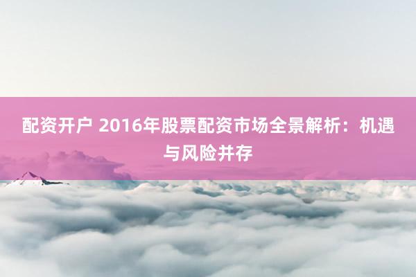 配资开户 2016年股票配资市场全景解析：机遇与风险并存