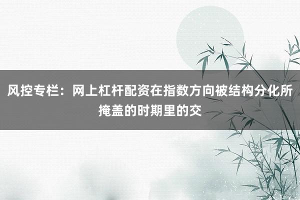 风控专栏：网上杠杆配资在指数方向被结构分化所掩盖的时期里的交