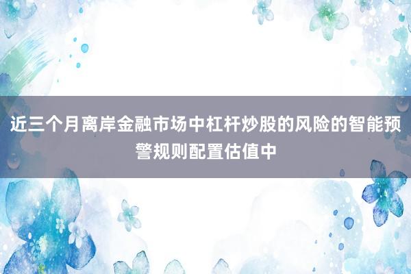 近三个月离岸金融市场中杠杆炒股的风险的智能预警规则配置估值中
