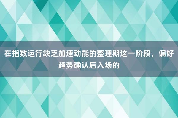 在指数运行缺乏加速动能的整理期这一阶段，偏好趋势确认后入场的