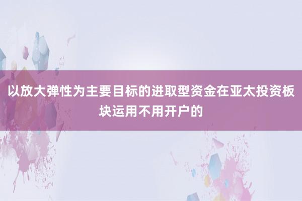 以放大弹性为主要目标的进取型资金在亚太投资板块运用不用开户的