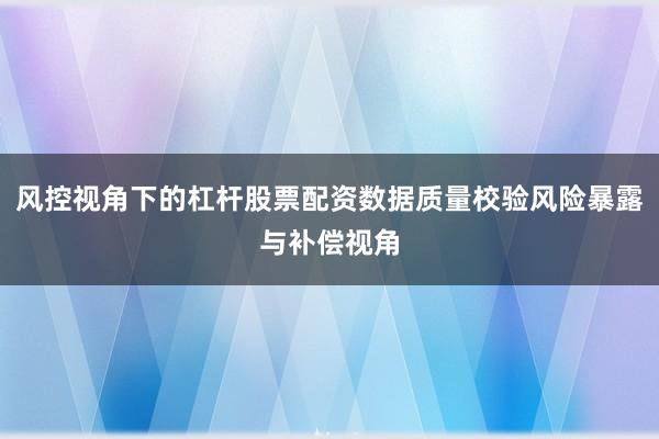 风控视角下的杠杆股票配资数据质量校验风险暴露与补偿视角