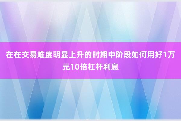 在在交易难度明显上升的时期中阶段如何用好1万元10倍杠杆利息