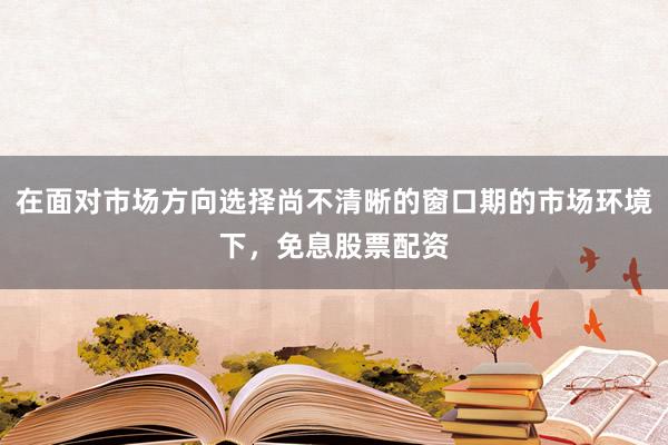 在面对市场方向选择尚不清晰的窗口期的市场环境下,免息股票配资