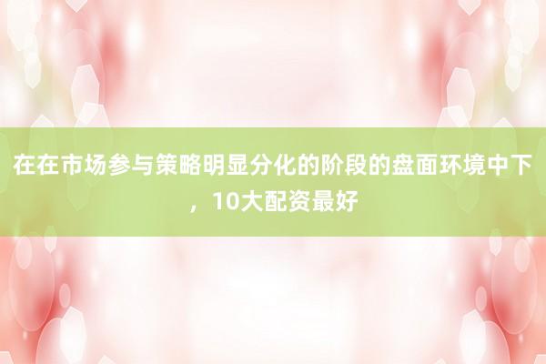 在在市场参与策略明显分化的阶段的盘面环境中下，10大配资最好