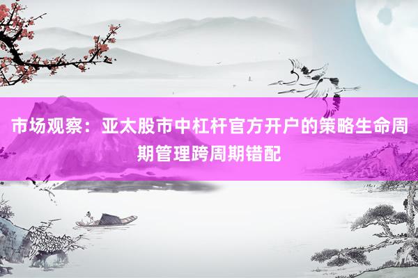 市场观察：亚太股市中杠杆官方开户的策略生命周期管理跨周期错配