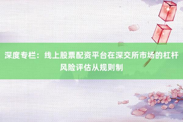 深度专栏：线上股票配资平台在深交所市场的杠杆风险评估从规则制