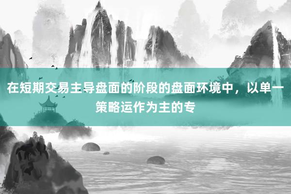 在短期交易主导盘面的阶段的盘面环境中,以单一策略运作为主的专
