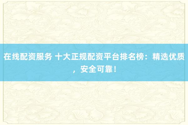 在线配资服务 十大正规配资平台排名榜:精选优质,安全可靠!