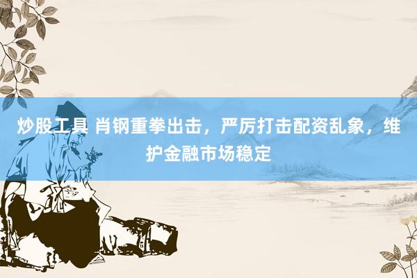 炒股工具 肖钢重拳出击，严厉打击配资乱象，维护金融市场稳定