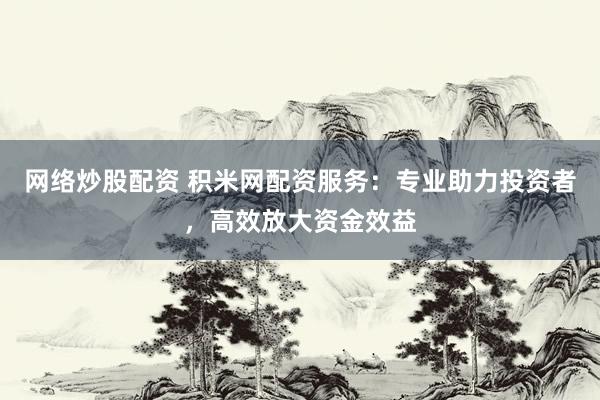网络炒股配资 积米网配资服务：专业助力投资者，高效放大资金效益