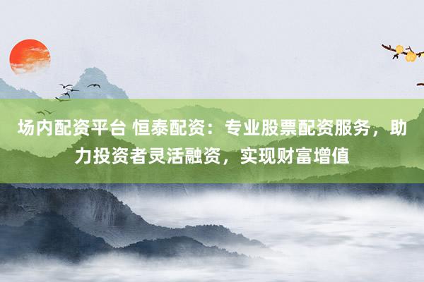 场内配资平台 恒泰配资：专业股票配资服务，助力投资者灵活融资，实现财富增值