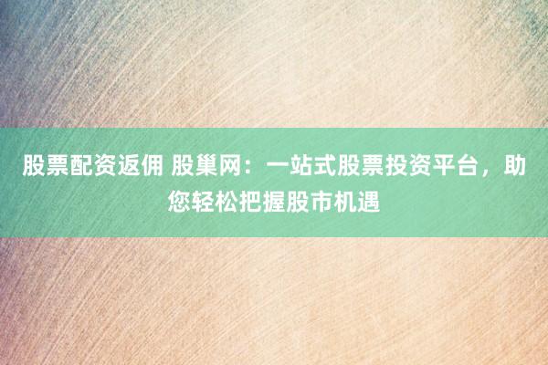 股票配资返佣 股巢网：一站式股票投资平台，助您轻松把握股市机遇