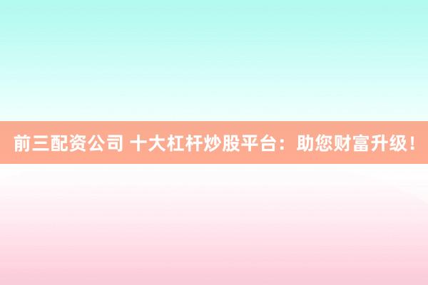 前三配资公司 十大杠杆炒股平台：助您财富升级！