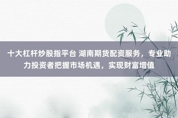 十大杠杆炒股指平台 湖南期货配资服务，专业助力投资者把握市场机遇，实现财富增值