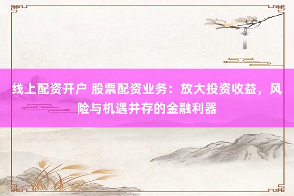 线上配资开户 股票配资业务：放大投资收益，风险与机遇并存的金融利器