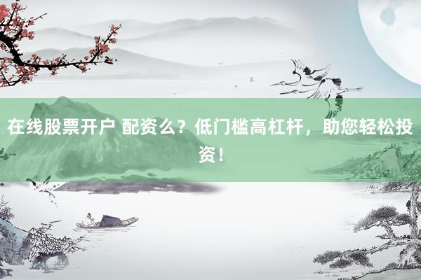 在线股票开户 配资么？低门槛高杠杆，助您轻松投资！
