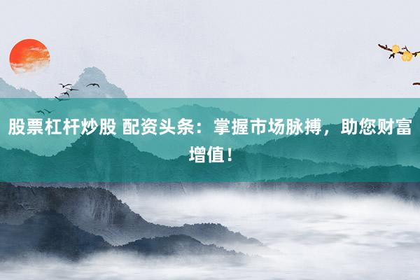 股票杠杆炒股 配资头条：掌握市场脉搏，助您财富增值！