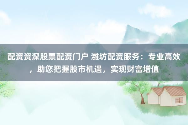 配资资深股票配资门户 潍坊配资服务：专业高效，助您把握股市机遇，实现财富增值