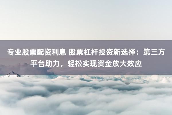 专业股票配资利息 股票杠杆投资新选择：第三方平台助力，轻松实现资金放大效应