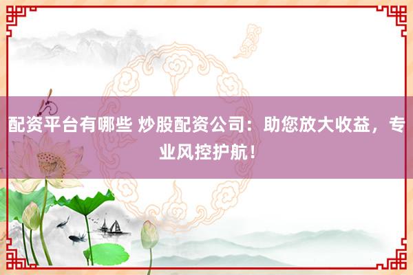 配资平台有哪些 炒股配资公司：助您放大收益，专业风控护航！
