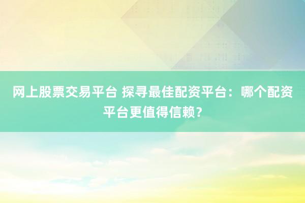 网上股票交易平台 探寻最佳配资平台：哪个配资平台更值得信赖？