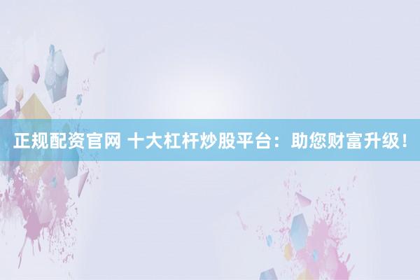 正规配资官网 十大杠杆炒股平台：助您财富升级！
