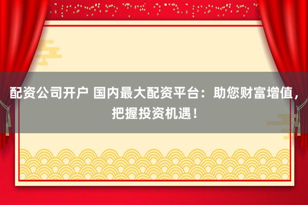 配资公司开户 国内最大配资平台：助您财富增值，把握投资机遇！