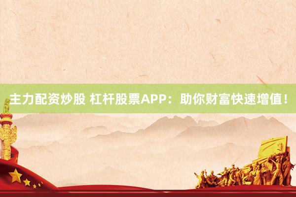 主力配资炒股 杠杆股票APP：助你财富快速增值！
