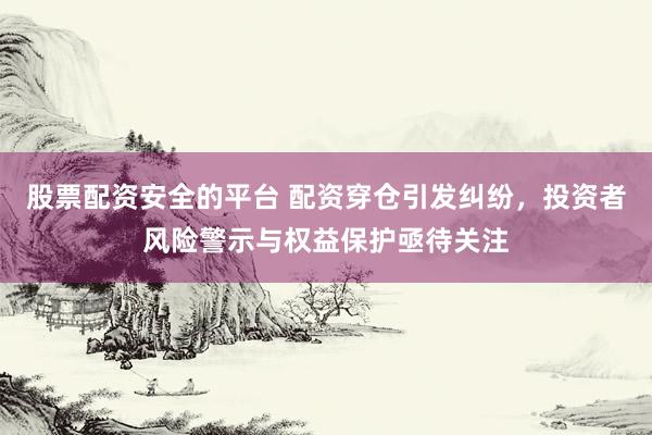 股票配资安全的平台 配资穿仓引发纠纷，投资者风险警示与权益保护亟待关注