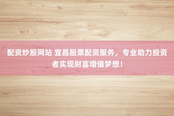 配资炒股网站 宜昌股票配资服务，专业助力投资者实现财富增值梦想！
