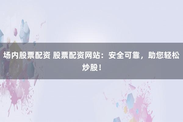场内股票配资 股票配资网站：安全可靠，助您轻松炒股！