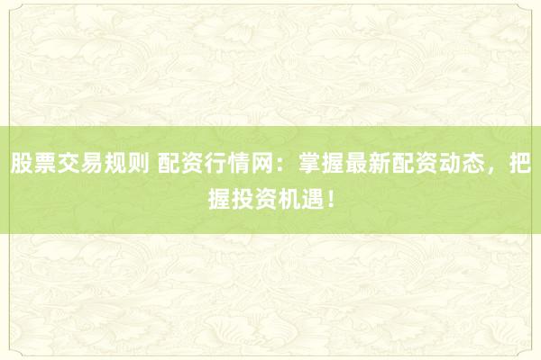 股票交易规则 配资行情网：掌握最新配资动态，把握投资机遇！