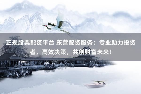 正规股票配资平台 东营配资服务：专业助力投资者，高效决策，共创财富未来！
