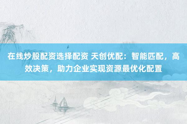 在线炒股配资选择配资 天创优配：智能匹配，高效决策，助力企业实现资源最优化配置