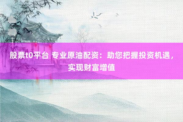 股票t0平台 专业原油配资：助您把握投资机遇，实现财富增值