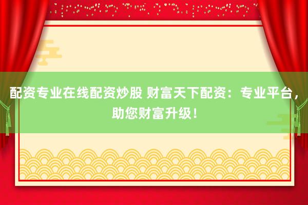 配资专业在线配资炒股 财富天下配资：专业平台，助您财富升级！