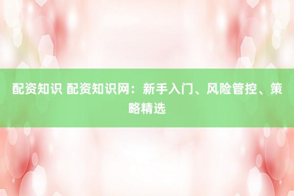配资知识 配资知识网：新手入门、风险管控、策略精选