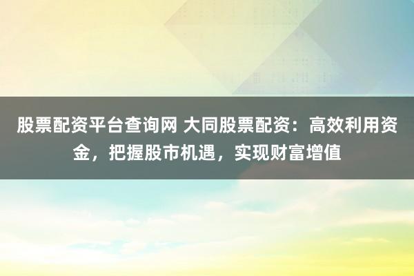 股票配资平台查询网 大同股票配资：高效利用资金，把握股市机遇，实现财富增值